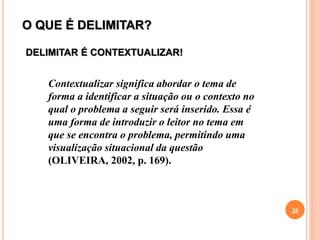 O QUE É DELIMITAR?
26
Contextualizar significa abordar o tema de
forma a identificar a situação ou o contexto no
qual o problema a seguir será inserido. Essa é
uma forma de introduzir o leitor no tema em
que se encontra o problema, permitindo uma
visualização situacional da questão
(OLIVEIRA, 2002, p. 169).
DELIMITAR É CONTEXTUALIZAR!
 