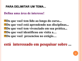 PARA DELIMITAR UM TEMA...
27
Defina uma área de interesse!
Do que você tem lido ao longo do curso...
Do que você está aprendendo nas disciplinas...
Do que você tem vivenciado em sua prática...
Do que você identificou em visita a…
Do que você presenciou no estágio…
está interessado em pesquisar sobre ...
 