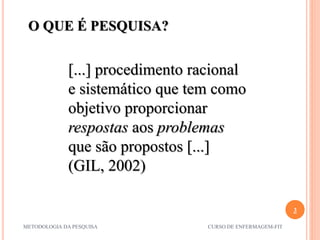 3
METODOLOGIA DA PESQUISA CURSO DE ENFERMAGEM-FIT
[...] procedimento racional
e sistemático que tem como
objetivo proporcionar
respostas aos problemas
que são propostos [...]
(GIL, 2002)
O QUE É PESQUISA?
 