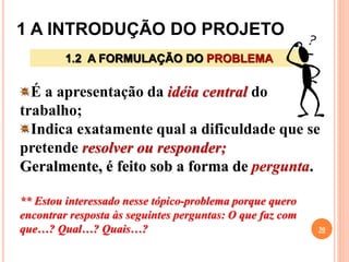1 A INTRODUÇÃO DO PROJETO
30
1.2 A FORMULAÇÃO DO PROBLEMA
É a apresentação da idéia central do
trabalho;
Indica exatamente qual a dificuldade que se
pretende resolver ou responder;
Geralmente, é feito sob a forma de pergunta.
** Estou interessado nesse tópico-problema porque quero
encontrar resposta às seguintes perguntas: O que faz com
que…? Qual…? Quais…?
 