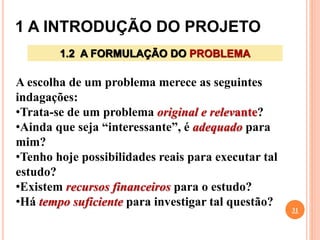 1 A INTRODUÇÃO DO PROJETO
31
1.2 A FORMULAÇÃO DO PROBLEMA
A escolha de um problema merece as seguintes
indagações:
•Trata-se de um problema original e relevante?
•Ainda que seja “interessante”, é adequado para
mim?
•Tenho hoje possibilidades reais para executar tal
estudo?
•Existem recursos financeiros para o estudo?
•Há tempo suficiente para investigar tal questão?
 