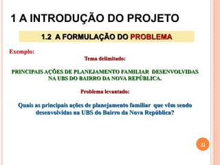 1 A INTRODUÇÃO DO PROJETO
32
1.2 A FORMULAÇÃO DO PROBLEMA
Exemplo:
Tema delimitado:
PRINCIPAIS AÇÕES DE PLANEJAMENTO FAMILIAR DESENVOLVIDAS
NA UBS DO BAIRRO DA NOVA REPÚBLICA.
Problema levantado:
Quais as principais ações de planejamento familiar que vêm sendo
desenvolvidas na UBS do Bairro da Nova República?
 