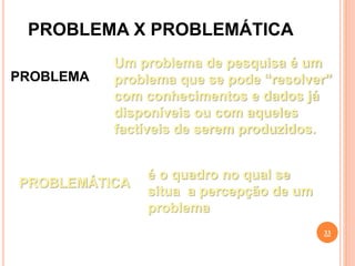 PROBLEMA X PROBLEMÁTICA
33
PROBLEMA
Um problema de pesquisa é um
problema que se pode “resolver”
com conhecimentos e dados já
disponíveis ou com aqueles
factíveis de serem produzidos.
PROBLEMÁTICA
é o quadro no qual se
situa a percepção de um
problema
 