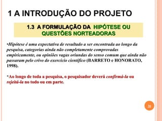 1 A INTRODUÇÃO DO PROJETO
36
1.3 A FORMULAÇÃO DA HIPÓTESE OU
QUESTÕES NORTEADORAS
•Hipótese é uma expectativa de resultado a ser encontrada ao longo da
pesquisa, categorias ainda não completamente comprovadas
empiricamente, ou opiniões vagas oriundas do senso comum que ainda não
passaram pelo crivo do exercício científico (BARRETO e HONORATO,
1998).
*Ao longo de toda a pesquisa, o pesquisador deverá confirmá-la ou
rejeitá-la no todo ou em parte.
 