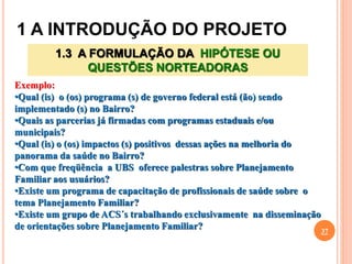 1 A INTRODUÇÃO DO PROJETO
37
1.3 A FORMULAÇÃO DA HIPÓTESE OU
QUESTÕES NORTEADORAS
Exemplo:
•Qual (is) o (os) programa (s) de governo federal está (ão) sendo
implementado (s) no Bairro?
•Quais as parcerias já firmadas com programas estaduais e/ou
municipais?
•Qual (is) o (os) impactos (s) positivos dessas ações na melhoria do
panorama da saúde no Bairro?
•Com que freqüência a UBS oferece palestras sobre Planejamento
Familiar aos usuários?
•Existe um programa de capacitação de profissionais de saúde sobre o
tema Planejamento Familiar?
•Existe um grupo de ACS´s trabalhando exclusivamente na disseminação
de orientações sobre Planejamento Familiar?
 