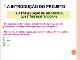 1 A INTRODUÇÃO DO PROJETO
38
1.3 A FORMULAÇÃO DA HIPÓTESE OU
QUESTÕES NORTEADORAS
-Em decorrência da realidade anteriormente exposta, a questão
primordial a ser respondida na pesquisa aqui proposta é: ........
-O problema levantado sugere, para ser desvendado, diversos outros
questionamentos, tais quais:
a) ....
b) ....
c) ....
d) ....
 