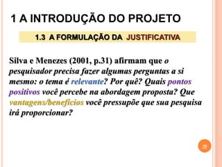 1 A INTRODUÇÃO DO PROJETO
39
1.3 A FORMULAÇÃO DA JUSTIFICATIVA
Silva e Menezes (2001, p.31) afirmam que o
pesquisador precisa fazer algumas perguntas a si
mesmo: o tema é relevante? Por quê? Quais pontos
positivos você percebe na abordagem proposta? Que
vantagens/benefícios você pressupõe que sua pesquisa
irá proporcionar?
 