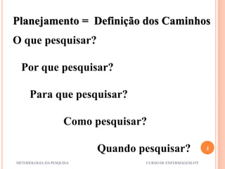 4
METODOLOGIA DA PESQUISA CURSO DE ENFERMAGEM-FIT
Planejamento = Definição dos Caminhos
O que pesquisar?
Por que pesquisar?
Para que pesquisar?
Como pesquisar?
Quando pesquisar?
 