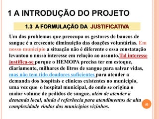 1 A INTRODUÇÃO DO PROJETO
40
1.3 A FORMULAÇÃO DA JUSTIFICATIVA
Um dos problemas que preocupa os gestores de bancos de
sangue é a crescente diminuição das doações voluntárias. Em
nosso município a situação não é diferente e essa constatação
levantou o nosso interesse em relação ao assunto.Tal interesse
justifica-se porque o HEMOPA precisa ter em estoque,
diariamente, milhares de litros de sangue para salvar vidas,
mas não tem tido doadores suficientes para atender a
demanda dos hospitais e clínicas existentes no município,
uma vez que o hospital municipal, de onde se origina o
maior volume de pedidos de sangue, além de atender a
demanda local, ainda é referência para atendimentos de alta
complexidade vindos dos municípios vizinhos.
 