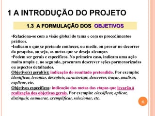 1 A INTRODUÇÃO DO PROJETO
41
1.3 A FORMULAÇÃO DOS OBJETIVOS
•Relaciona-se com a visão global do tema e com os procedimentos
práticos.
•Indicam o que se pretende conhecer, ou medir, ou provar no decorrer
da pesquisa, ou seja, as metas que se deseja alcançar.
•Podem ser gerais e específicos. No primeiro caso, indicam uma ação
muito ampla e, no segundo, procuram descrever ações pormenorizadas
ou aspectos detalhados.
Objetivo(s) geral(is): indicação do resultado pretendido. Por exemplo:
identificar, levantar, descobrir, caracterizar, descrever, traçar, analisar,
explicar, etc.
Objetivos específicos: indicação das metas das etapas que levarão à
realização dos objetivos gerais. Por exemplo: classificar, aplicar,
distinguir, enumerar, exemplificar, selecionar, etc.
 