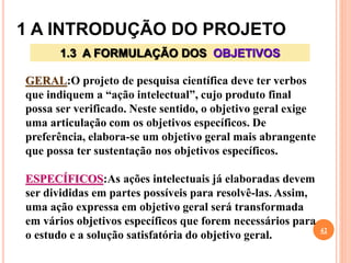 1 A INTRODUÇÃO DO PROJETO
42
1.3 A FORMULAÇÃO DOS OBJETIVOS
GERAL:O projeto de pesquisa científica deve ter verbos
que indiquem a “ação intelectual”, cujo produto final
possa ser verificado. Neste sentido, o objetivo geral exige
uma articulação com os objetivos específicos. De
preferência, elabora-se um objetivo geral mais abrangente
que possa ter sustentação nos objetivos específicos.
ESPECÍFICOS:As ações intelectuais já elaboradas devem
ser divididas em partes possíveis para resolvê-las. Assim,
uma ação expressa em objetivo geral será transformada
em vários objetivos específicos que forem necessários para
o estudo e a solução satisfatória do objetivo geral.
 