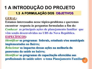 1 A INTRODUÇÃO DO PROJETO
43
1.3 A FORMULAÇÃO DOS OBJETIVOS
GERAL:
Estamos interessados nesse tópico-problema e queremos
encontrar resposta às perguntas formuladas a fim de:
Conhecer as principais ações de planejamento familiar que
vêm sendo desenvolvidas na UBS da Nova República.
ESPECÍFICOS:
Identificar os programas federais, estaduais e/ou municipais
implementados no Bairro;
Relacionar os impactos dessas ações na melhoria do
panorama da saúde no bairro;
Identificar os programas de capacitação oferecidos aos
profissionais de saúde sobre o tema Planejamento Familiar?
 
