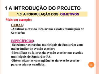 1 A INTRODUÇÃO DO PROJETO
45
1.3 A FORMULAÇÃO DOS OBJETIVOS
Mais um exemplo:
GERAL:
-Analisar a evasão escolar nas escolas municipais de
Santarém
ESPECÍFICOS:
-Selecionar as escolas municipais de Santarém com
maior índice de evasão escolar;
-Identificar os fatores da evasão escolar nas escolas
municipais de Santarém-PA;
-Sistematizar as conseqüências da evasão escolar
para os alunos evadidos.
 