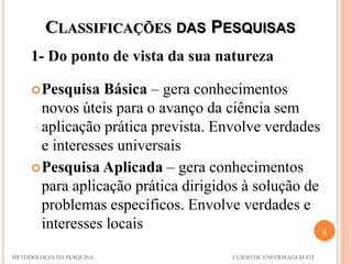 CLASSIFICAÇÕES DAS PESQUISAS
1- Do ponto de vista da sua natureza
6
METODOLOGIA DA PESQUISA CURSO DE ENFERMAGEM-FIT
Pesquisa Básica – gera conhecimentos
novos úteis para o avanço da ciência sem
aplicação prática prevista. Envolve verdades
e interesses universais
Pesquisa Aplicada – gera conhecimentos
para aplicação prática dirigidos à solução de
problemas específicos. Envolve verdades e
interesses locais
 