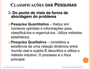CLASSIFICAÇÕES DAS PESQUISAS
2- Do ponto de vista da forma de
abordagem do problema
7
METODOLOGIA DA PESQUISA CURSO DE ENFERMAGEM-FIT
 Pesquisa Quantitativa – traduz em
números opiniões e informações para
classificá-los e organizá-los. Utiliza métodos
estatísticos.
 Pesquisa Qualitativa – considera a
existência de uma relação dinâmica entre
mundo real e sujeito.É descritiva e utiliza o
método indutivo. O processo é o foco
principal.
 