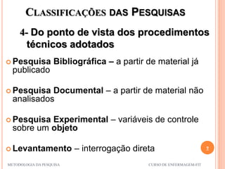 CLASSIFICAÇÕES DAS PESQUISAS
4- Do ponto de vista dos procedimentos
técnicos adotados
9
METODOLOGIA DA PESQUISA CURSO DE ENFERMAGEM-FIT
 Pesquisa Bibliográfica – a partir de material já
publicado
 Pesquisa Documental – a partir de material não
analisados
 Pesquisa Experimental – variáveis de controle
sobre um objeto
 Levantamento – interrogação direta
 