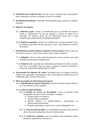 4. Justificativa da escolha do tema: por que o tema é relevante para o pesquisador,
   para a instituição e/ou para a sociedade; por que foi escolhido.

5. Formulação do problema: enunciação da(s) pergunta(s) que a pesquisa se propõe a
   responder.

6. Objetivos da pesquisa:

    6.1.Objetivos gerais: elencar as contribuições que os resultados da pesquisa
       trarão ao conhecimento da área em questão, à ciência em geral e/ou à
       sociedade. Os objetivos gerais são de médio/longo prazo, isto é, serão
       atingidos após a publicação dos resultados da pesquisa.

    6.2.Objetivos específicos: elencar os resultados que a pesquisa pretende obter.
       Os objetivos específicos são de curto prazo, isto é, serão atingidos ao término
       da pesquisa.

7. Fundamentação teórica (também chamada de Marco teórico): relata o que já se
   sabe sobre o assunto; é a base teórica sobre a qual se apóia a pesquisa.

    7.1.Definições: item de caráter opcional apresenta os termos técnicos que serão
       utilizados na exposição do estado da arte.

    7.2.Estado da arte: exposição dos conhecimentos já disponíveis sobre o assunto;
       deve citar as principais obras nas quais a pesquisa se baseará, utilizando o
       sistema de referenciação bibliográfica da ABNT.

8. Apresentação das hipóteses de estudo: formulação prévia de algumas possíveis
   respostas à(s) pergunta(s) formulada(s) no item 4; tais hipóteses poderão ou não ser
   confirmadas após o término da pesquisa.

9. Plano de pesquisa (ou Metodologia da pesquisa):
    9.1.Especificação da amostra (Material): descrição da origem, forma, natureza,
       etc., das amostras a serem estudadas.

    9.2.Coleta de dados (Métodos):
       9.2.1.Escolha da técnica de investigação: como as amostras serão
           manipuladas e/ou observadas e analisadas. Exemplos:
             • Pesquisa teórica ou empírica;
             • Pesquisa básica ou aplicada;
             • Método dedutivo ou indutivo-dedutivo, observacional ou
                observacional-experimental;
             • Pesquisa exploratória, estudo de caso, revisão bibliográfica, etc.

        9.2.2.Fases da coleta de dados: se a manipulação e/ou observação envolver
            vários tipos de procedimentos, descrever cada um deles.

        9.2.3.Análise dos resultados: como os resultados serão analisados: análise
            qualitativa, quantitativa, estatística, etc.
 
