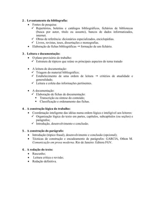 2. Levantamento da bibliografia:
   • Fontes de pesquisa:
       Repertórios, boletins e catálogos bibliográficos, fichários de bibliotecas
         (busca por autor, título ou assunto), bancos de dados informatizados,
         internet.
       Obras de referência: dicionários especializados, enciclopédias.
       Livros, revistas, teses, dissertações e monografias.
   • Elaboração de fichas bibliográficas g formação de um fichário.

3. Leitura e documentação:
   • O plano provisório do trabalho:
       Estrutura de tópicos que reúne os principais aspectos do tema tratado

    •   A leitura de documentação:
         Triagem do material bibliográfico;
         Estabelecimento de uma ordem de leitura g critérios de atualidade e
           generalidade;
         Leitura e coleta das informações pertinentes.

    •   A documentação:
         Elaboração de fichas de documentação:
           Transcrição ou síntese do conteúdo;
           Classificação e ordenamento das fichas.

4. A construção lógica do trabalho:
   • Coordenação inteligente das idéias numa ordem lógica e inteligível aos leitores:
       Organização lógica do texto em partes, capítulos, subcapítulos (ou seções) e
         parágrafos;
       Introdução, desenvolvimento e conclusão.

5. A construção do parágrafo:
   • Introdução (tópico frasal), desenvolvimento e conclusão (opcional);
   • Técnicas de construção e encadeamento de parágrafos: GARCIA, Othon M.
       Comunicação em prosa moderna. Rio de Janeiro: Editora FGV.

6. A redação do texto:
   • Rascunho;
   • Leitura crítica e revisão;
   • Redação definitiva.
 
