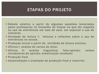  Debate coletivo a partir de algumas questões levantadas
pelos professores no Conselho de Classe no que diz respeito
ao uso de eletrônicos em sala de aula, em especial o uso de
celulares.
 Atividade de leitura I: leituras e reflexões sobre o uso de
eletrônicos na escola.
 Produção inicial a partir da atividade de leitura anterior.
 Oficina I: análise de cartas do leitor.
 Oficina II: análise linguística: fato/opinião; verbos
introdutores de opinião; substituição vocabular
 Produção final
 Autoavaliação e avaliação da produção final e reescrita.
ETAPAS DO PROJETO
 
