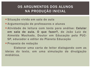  Situação vivida em sala de aula
 Argumentação de professores e alunos
 Atividade de leitura com texto para análise: Celular
em sala de aula. O que fazer?, de João Luiz de
Almeida Machado, Doutor em Educação pela PUC-
SP, educador e editor do Planeta Educação
 Proposta de redação
Elaborar uma carta de leitor dialogando com as
ideias do texto, em uma simulação de divulgação
midiática.
OS ARGUMENTOS DOS ALUNOS
NA PRODUÇÃO INICIAL
 