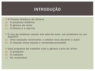  O Projeto Didático de Gênero
a) A proposta didática
b) O gênero de texto
c) A leitura e a escrita
 O uso do telefone celular em sala de aula: um problema ou um
desafio?
a) Uma situação recorrente: o celular toca durante a aula!
b) A relação entre escola e contemporaneidade
 Uma proposta de trabalho com o gênero carta do leitor:
a) A proposta
b) O trabalho
c) Os resultados
INTRODUÇÃO
 