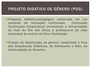  Proposta didático-pedagógica construída em um
contexto de formação continuada (Formação
Continuada Cooperativa) envolvendo a Universidade
do Vale do Rio dos Sinos e professores da rede
municipal de ensino de Novo Hamburgo.
 Projeto de didatização do gênero, ampliando o foco
das Sequências Didáticas, de Schneuwly e Dolz, da
Universidade de Genebra.
PROJETO DIDÁTICO DE GÊNERO (PDG)
 