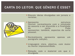  Discute ideias divulgadas em jornais e
revistas.
 Apresenta estrutura
flexível, normalmente com a retomada
do assunto a ser discutido e a finalidade
da carta. Pode
apresentar, também, aspectos da carta
pessoal.
 Normalmente apresenta apenas um
parágrafo (edição).
 Linguagem clara, objetiva, com maior
ou menor impessoalidade.
 Relação com o material em que é
divulgada
CARTA DO LEITOR: QUE GÊNERO É ESSE?
 