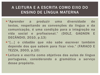  “Aprender a produzir uma diversidade de
textos, respeitando as convenções da língua e da
comunicação, é uma condição para a integração na
vida social e profissional.” (DOLZ, GAGNON E
DECÂNDIO, 2010, p.13)
 “[...] o cidadão que não sabe escrever também
depende dos que sabem para ficar vivo.” (FARACO E
TEZZA, 2003, p.10)
 Leitura e escrita como objetivos das aulas de língua
portuguesa, considerando a gramática a serviço
desse propósito.
A LEITURA E A ESCRITA COMO EIXO DO
ENSINO DE LÍNGUA MATERNA
 
