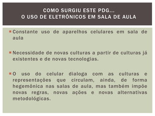  Constante uso de aparelhos celulares em sala de
aula
 Necessidade de novas culturas a partir de culturas já
existentes e de novas tecnologias.
 O uso do celular dialoga com as culturas e
representações que circulam, ainda, de forma
hegemônica nas salas de aula, mas também impõe
novas regras, novas ações e novas alternativas
metodológicas.
COMO SURGIU ESTE PDG...
O USO DE ELETRÔNICOS EM SALA DE AULA
 