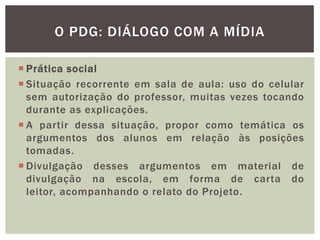  Prática social
 Situação recorrente em sala de aula: uso do celular
sem autorização do professor, muitas vezes tocando
durante as explicações.
 A partir dessa situação, propor como temática os
argumentos dos alunos em relação às posições
tomadas.
 Divulgação desses argumentos em material de
divulgação na escola, em forma de carta do
leitor, acompanhando o relato do Projeto.
O PDG: DIÁLOGO COM A MÍDIA
 