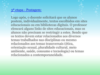3ª etapa - Postagem:

Logo após, o docente solicitará que os alunos
postem, individualmente, textos escolhidos em sites
educacionais ou em bibliotecas digitais. O professor
elencará alguns links de sites educacionais, mas os
alunos não precisam se restringir a estes. Sendo que
os textos devem estar relacionados aos diversos
temas trabalhados nas disciplinas ou mesmo
relacionados aos temas transversais (ética,
orientação sexual, pluralidade cultural, meio
ambiente, saúde, consumo e tecnologia) ou temas
relacionados a contemporaneidade.
 