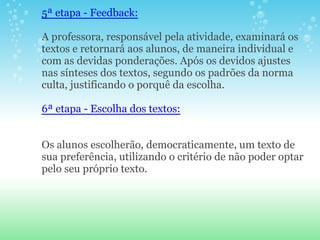 5ª etapa - Feedback:

A professora, responsável pela atividade, examinará os
textos e retornará aos alunos, de maneira individual e
com as devidas ponderações. Após os devidos ajustes
nas sínteses dos textos, segundo os padrões da norma
culta, justificando o porquê da escolha.

6ª etapa - Escolha dos textos:


Os alunos escolherão, democraticamente, um texto de
sua preferência, utilizando o critério de não poder optar
pelo seu próprio texto.
 