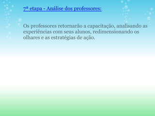 7ª etapa - Análise dos professores:


Os professores retornarão a capacitação, analisando as
experiências com seus alunos, redimensionando os
olhares e as estratégias de ação.
 