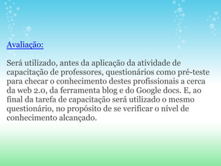 Avaliação:

Será utilizado, antes da aplicação da atividade de
capacitação de professores, questionários como pré-teste
para checar o conhecimento destes profissionais a cerca
da web 2.0, da ferramenta blog e do Google docs. E, ao
final da tarefa de capacitação será utilizado o mesmo
questionário, no propósito de se verificar o nível de
conhecimento alcançado.
 