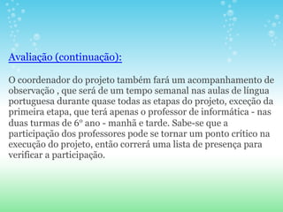 Avaliação (continuação):

O coordenador do projeto também fará um acompanhamento de
observação , que será de um tempo semanal nas aulas de língua
portuguesa durante quase todas as etapas do projeto, exceção da
primeira etapa, que terá apenas o professor de informática - nas
duas turmas de 6o ano - manhã e tarde. Sabe-se que a
participação dos professores pode se tornar um ponto crítico na
execução do projeto, então correrá uma lista de presença para
verificar a participação.
 