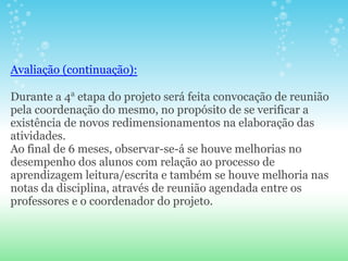 Avaliação (continuação):

Durante a 4a etapa do projeto será feita convocação de reunião
pela coordenação do mesmo, no propósito de se verificar a
existência de novos redimensionamentos na elaboração das
atividades.
Ao final de 6 meses, observar-se-á se houve melhorias no
desempenho dos alunos com relação ao processo de
aprendizagem leitura/escrita e também se houve melhoria nas
notas da disciplina, através de reunião agendada entre os
professores e o coordenador do projeto.
 
