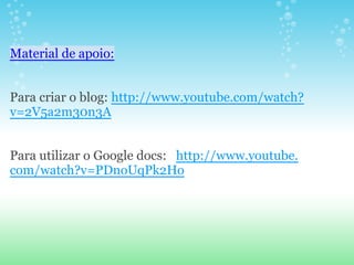 Material de apoio:


Para criar o blog: http://www.youtube.com/watch?
v=2V5a2m30n3A


Para utilizar o Google docs: http://www.youtube.
com/watch?v=PDnoUqPk2Ho
 