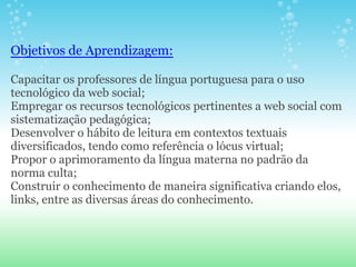 Objetivos de Aprendizagem:

Capacitar os professores de língua portuguesa para o uso
tecnológico da web social;
Empregar os recursos tecnológicos pertinentes a web social com
sistematização pedagógica;
Desenvolver o hábito de leitura em contextos textuais
diversificados, tendo como referência o lócus virtual;
Propor o aprimoramento da língua materna no padrão da
norma culta;
Construir o conhecimento de maneira significativa criando elos,
links, entre as diversas áreas do conhecimento.
 