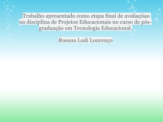 Trabalho apresentado como etapa final de avaliaçõao
na disciplina de Projetos Educacionais no curso de pós-
        graduação em Tecnologia Educacional.

                Rosana Lodi Lourenço
 