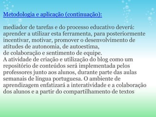 Metodologia e aplicação (continuação):

mediador de tarefas e do processo educativo deverá:
aprender a utilizar esta ferramenta, para posteriormente
incentivar, motivar, promover o desenvolvimento de
atitudes de autonomia, de autoestima,
de colaboração e sentimento de equipe.
A atividade de criação e utilização do blog como um
repositório de conteúdos será implementada pelos
professores junto aos alunos, durante parte das aulas
semanais de língua portuguesa. O ambiente de
aprendizagem enfatizará a interatividade e a colaboração
dos alunos e a partir do compartilhamento de textos
 