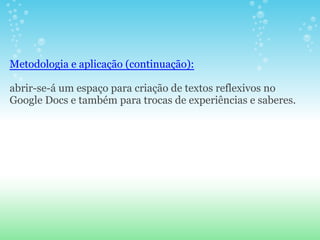 Metodologia e aplicação (continuação):

abrir-se-á um espaço para criação de textos reflexivos no
Google Docs e também para trocas de experiências e saberes.
 