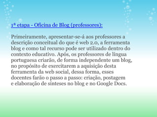1ª etapa - Oficina de Blog (professores):

Primeiramente, apresentar-se-á aos professores a
descrição conceitual do que é web 2.0, a ferramenta
blog e como tal recurso pode ser utilizado dentro do
contexto educativo. Após, os professores de língua
portuguesa criarão, de forma independente um blog,
no propósito de exercitarem a aquisição desta
ferramenta da web social, dessa forma, esses
docentes farão o passo a passo: criação, postagem
e elaboração de sínteses no blog e no Google Docs.
 