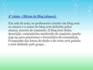 2ª etapa - Oficina de Blog (alunos):

Em sala de aula, os professores criarão um blog com
os alunos e o nome do blog será definido pelos
alunos, através de consenso. O blog terá título,
descrição, comentários moderado de usuários, janela
pop up para posicionar o formulário de comentário.
O tamanho das letras do título e do texto será padrão
e será definido pelo grupo.
 