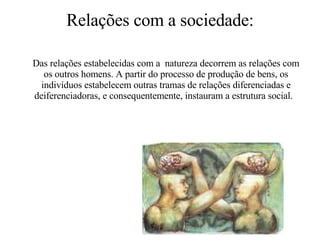 Relações com a sociedade: Das relações estabelecidas com a  natureza decorrem as relações com os outros homens. A partir do processo de produção de bens, os indivíduos estabelecem outras tramas de relações diferenciadas e deiferenciadoras, e consequentemente, instauram a estrutura social.  
