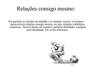 Relações consigo mesmo: Em paralelo às relações de trabalho e às relações sociais, os homens desenvolvem relações consigo mesmo, ou seja, relações simbólicas, subjetivas. Através destas ele constrói a própria identidade, a própria invividualidade. Ele se faz autônomo.  