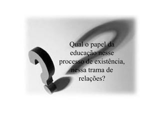 Qual o papel da educação nesse processo de existência, nessa trama de relações? 