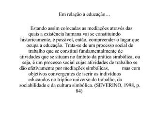 Em relação à educação… Estando assim colocadas as mediações através das  quais a existência humana vai se constituindo  historicamente, é possível, então, compreender o lugar que ocupa a educação. Trata-se de um processo social de trabalho que se constitui fundamentalmente de  atividades que se situam no âmbito da prática simbólica, ou seja, é um processo social cujas atividades de trabalho se dão efetivamente por mediações simbólicas,  mas com objetivos convergentes de iserir os indivíduos  educandos no tríplice universo do trabalho, da  sociabilidade e da cultura simbólica. (SEVERINO, 1998, p. 84)  