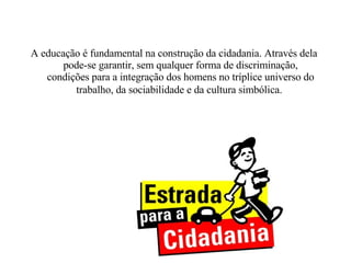 A educação é fundamental na construção da cidadania. Através dela pode-se garantir, sem qualquer forma de discriminação, condições para a integração dos homens no tríplice universo do trabalho, da sociabilidade e da cultura simbólica.   