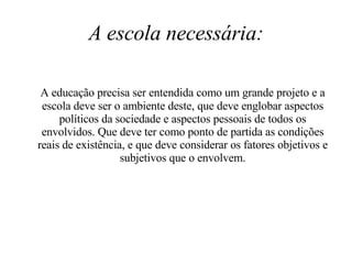 A escola necessária: A educação precisa ser entendida como um grande projeto e a escola deve ser o ambiente deste, que deve englobar aspectos políticos da sociedade e aspectos pessoais de todos os envolvidos. Que deve ter como ponto de partida as condições reais de existência, e que deve considerar os fatores objetivos e subjetivos que o envolvem. 
