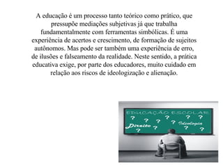 A educação é um processo tanto teórico como prático, que pressupõe mediações subjetivas já que trabalha fundamentalmente com ferramentas simbólicas. É uma experiência de acertos e crescimento, de formação de sujeitos autônomos. Mas pode ser também uma experiência de erro, de ilusões e falseamento da realidade. Neste sentido, a prática educativa exige, por parte dos educadores, muito cuidado em relação aos riscos de ideologização e alienação. 